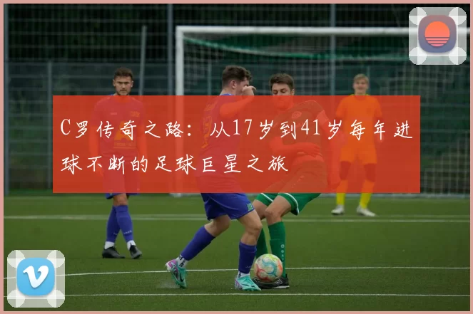 C罗传奇之路:从17岁到41岁每年进球不断的足球巨星之旅