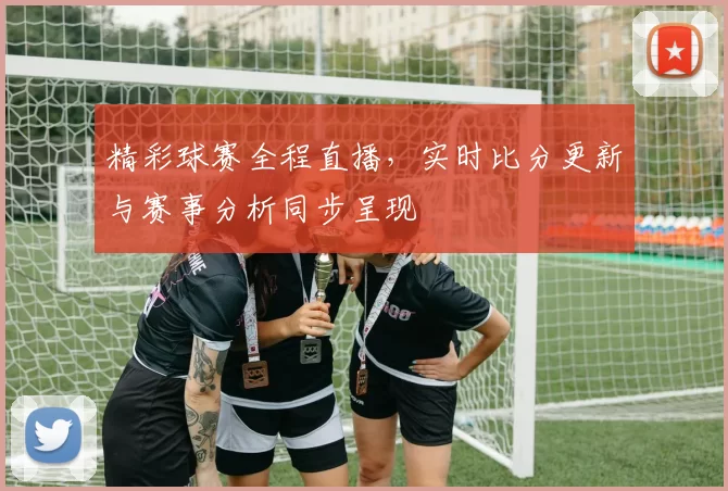 精彩球赛全程直播，实时比分更新与赛事分析同步呈现