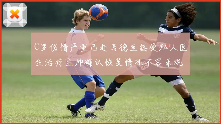 C罗伤情严重已赴马德里接受私人医生治疗主帅确认恢复情况不容乐观