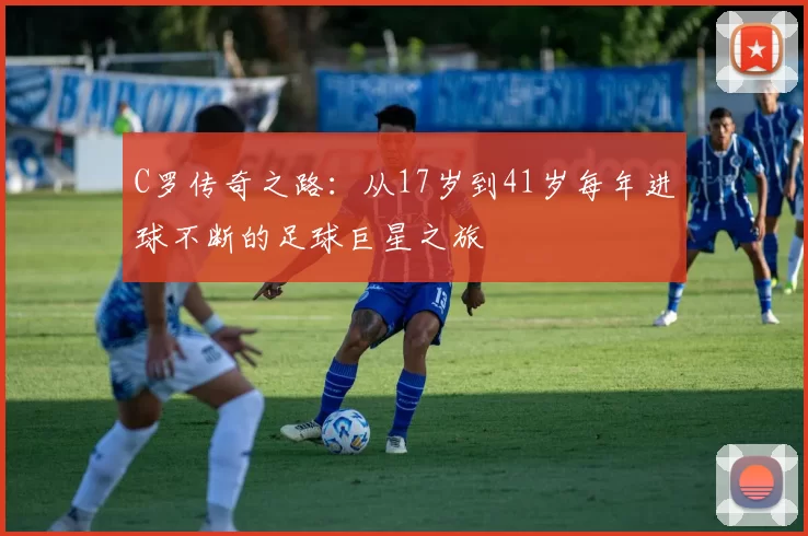 C罗传奇之路:从17岁到41岁每年进球不断的足球巨星之旅
