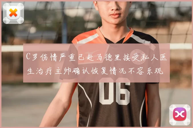 C罗伤情严重已赴马德里接受私人医生治疗主帅确认恢复情况不容乐观
