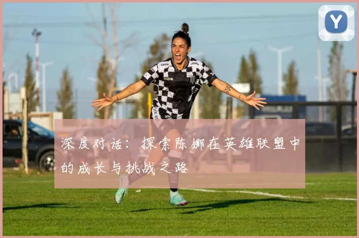 深度对话:探索陈娜在英雄联盟中的成长与挑战之路