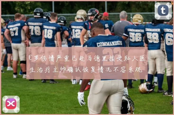 C罗伤情严重已赴马德里接受私人医生治疗主帅确认恢复情况不容乐观