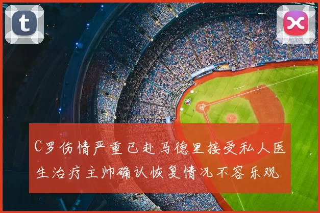 C罗伤情严重已赴马德里接受私人医生治疗主帅确认恢复情况不容乐观