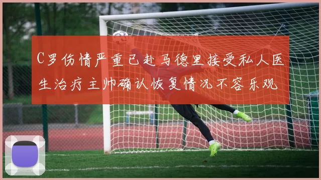 C罗伤情严重已赴马德里接受私人医生治疗主帅确认恢复情况不容乐观