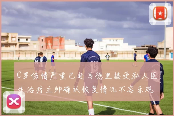 C罗伤情严重已赴马德里接受私人医生治疗主帅确认恢复情况不容乐观