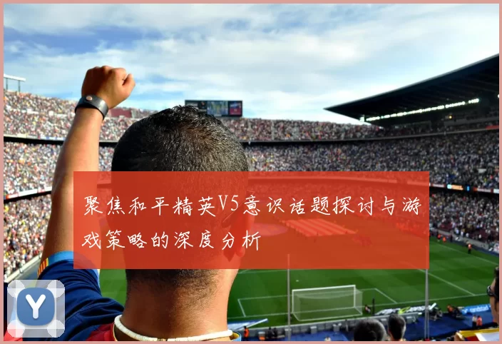 聚焦和平精英V5意识话题探讨与游戏策略的深度分析