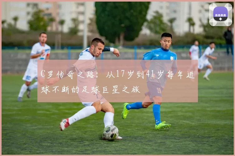 C罗传奇之路：从17岁到41岁每年进球不断的足球巨星之旅