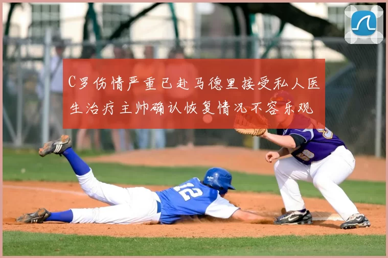 C罗伤情严重已赴马德里接受私人医生治疗主帅确认恢复情况不容乐观