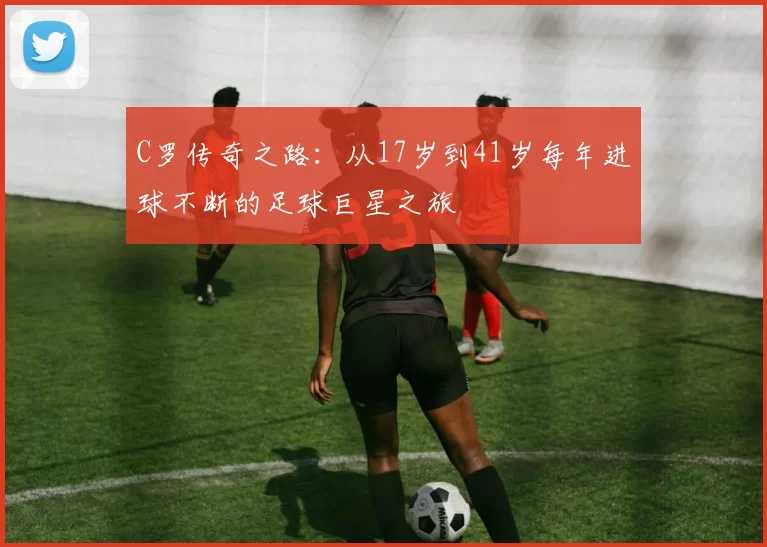 C罗传奇之路:从17岁到41岁每年进球不断的足球巨星之旅