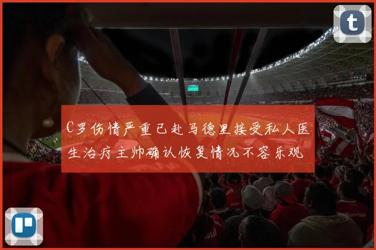 C罗伤情严重已赴马德里接受私人医生治疗主帅确认恢复情况不容乐观