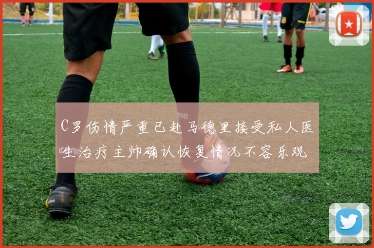 C罗伤情严重已赴马德里接受私人医生治疗主帅确认恢复情况不容乐观