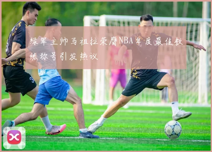 绿军主帅马祖拉荣膺NBA年度最佳教练称号引发热议