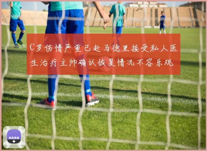 C罗伤情严重已赴马德里接受私人医生治疗主帅确认恢复情况不容乐观