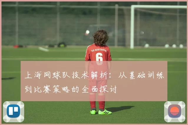 上海网球队技术解析：从基础训练到比赛策略的全面探讨