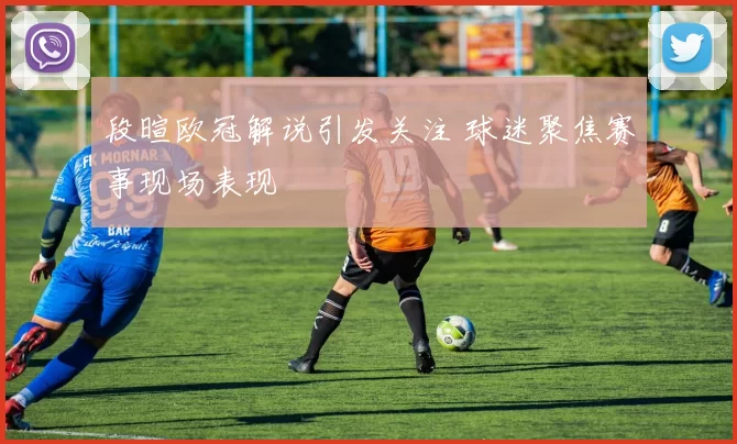 段暄欧冠解说引发关注 球迷聚焦赛事现场表现