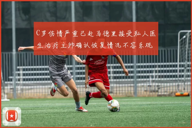 C罗伤情严重已赴马德里接受私人医生治疗主帅确认恢复情况不容乐观
