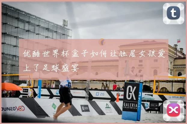 优酷世界杯盒子如何让独居女孩爱上了足球盛宴