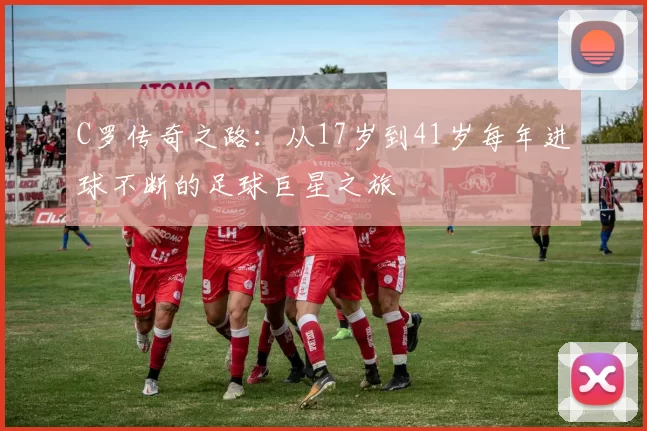 C罗传奇之路：从17岁到41岁每年进球不断的足球巨星之旅