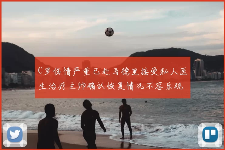 C罗伤情严重已赴马德里接受私人医生治疗主帅确认恢复情况不容乐观