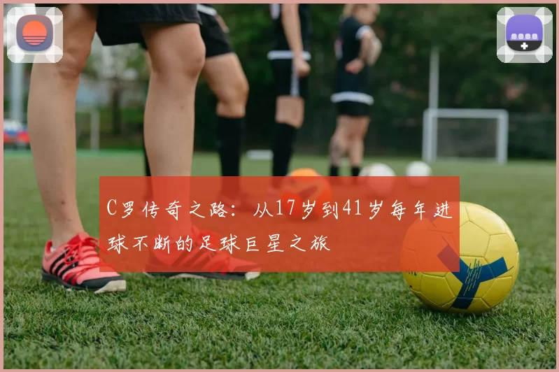 C罗传奇之路：从17岁到41岁每年进球不断的足球巨星之旅