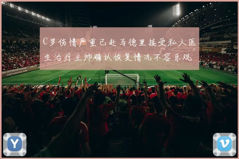 C罗伤情严重已赴马德里接受私人医生治疗主帅确认恢复情况不容乐观