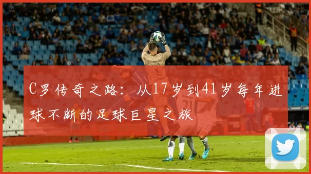 C罗传奇之路：从17岁到41岁每年进球不断的足球巨星之旅