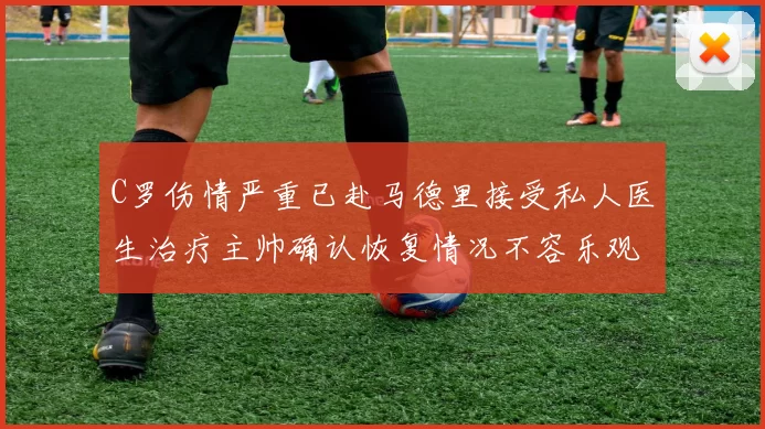 C罗伤情严重已赴马德里接受私人医生治疗主帅确认恢复情况不容乐观