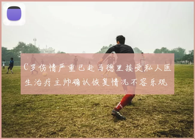C罗伤情严重已赴马德里接受私人医生治疗主帅确认恢复情况不容乐观