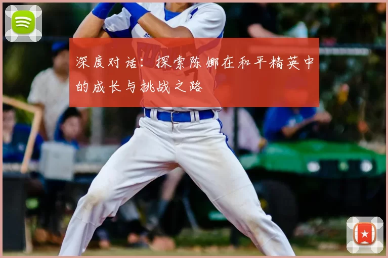 深度对话:探索陈娜在和平精英中的成长与挑战之路