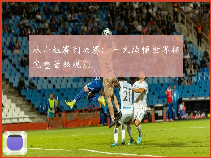 从小组赛到决赛：一文读懂世界杯完整晋级规则