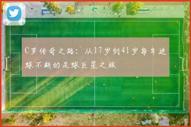 C罗传奇之路：从17岁到41岁每年进球不断的足球巨星之旅