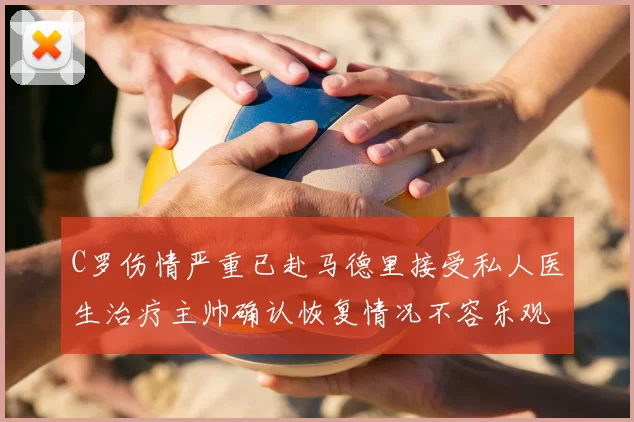 C罗伤情严重已赴马德里接受私人医生治疗主帅确认恢复情况不容乐观