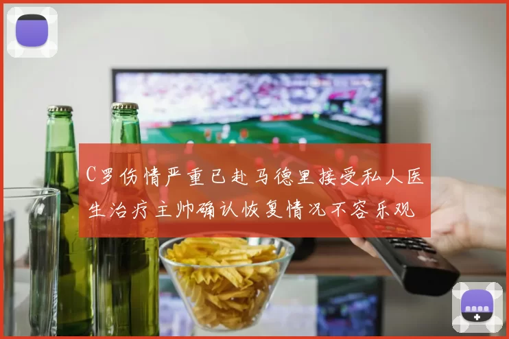 C罗伤情严重已赴马德里接受私人医生治疗主帅确认恢复情况不容乐观