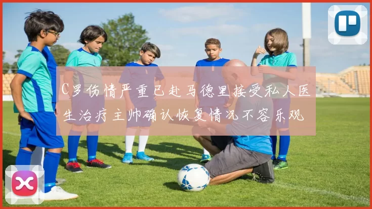 C罗伤情严重已赴马德里接受私人医生治疗主帅确认恢复情况不容乐观