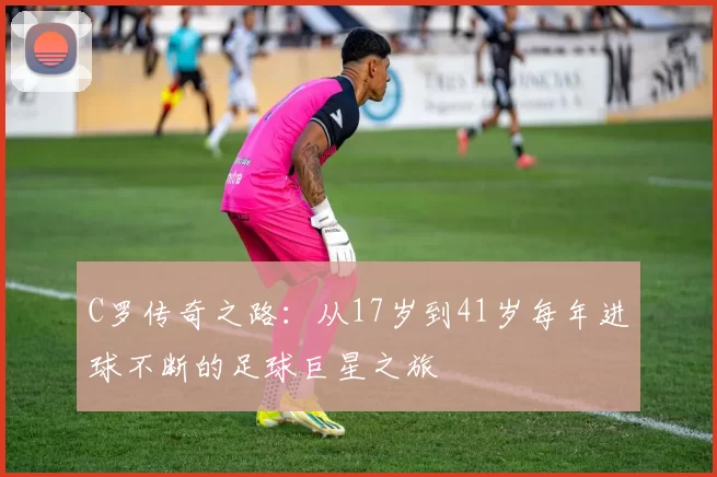 C罗传奇之路：从17岁到41岁每年进球不断的足球巨星之旅