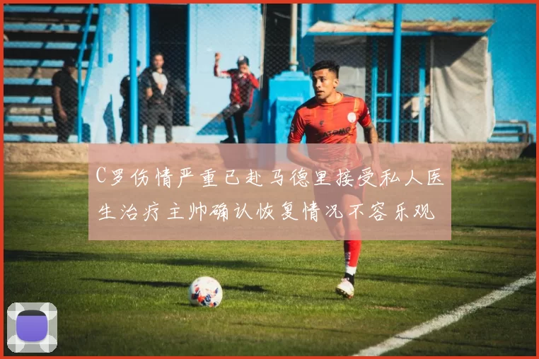 C罗伤情严重已赴马德里接受私人医生治疗主帅确认恢复情况不容乐观