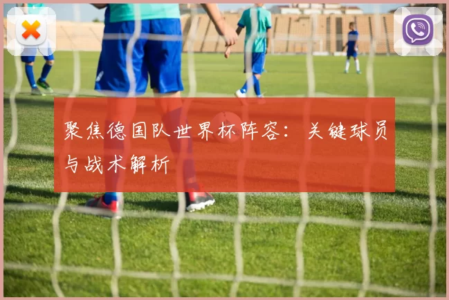 聚焦德国队世界杯阵容：关键球员与战术解析