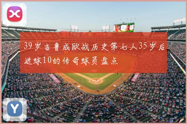 39岁吉鲁成欧战历史第七人35岁后进球10的传奇球员盘点