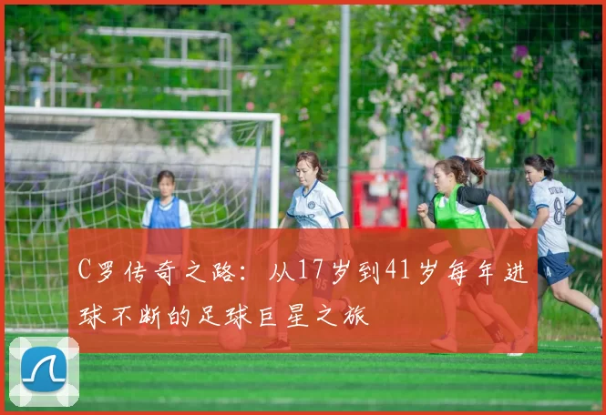 C罗传奇之路:从17岁到41岁每年进球不断的足球巨星之旅