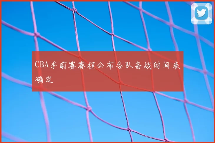 CBA季前赛赛程公布各队备战时间表确定