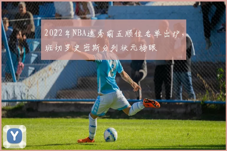 2022年NBA选秀前五顺位名单出炉,班切罗史密斯分列状元榜眼