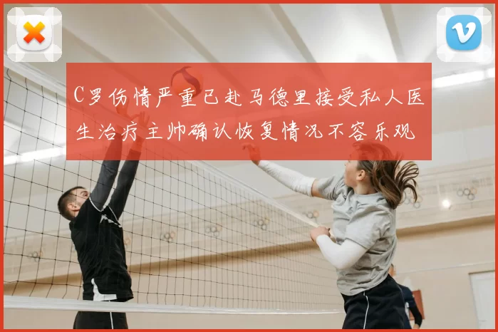 C罗伤情严重已赴马德里接受私人医生治疗主帅确认恢复情况不容乐观