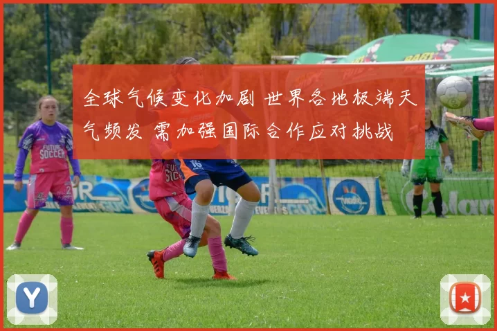 全球气候变化加剧 世界各地极端天气频发 需加强国际合作应对挑战