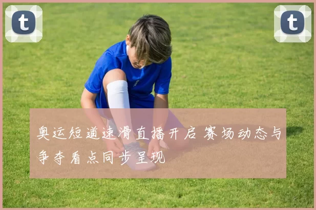 奥运短道速滑直播开启 赛场动态与争夺看点同步呈现
