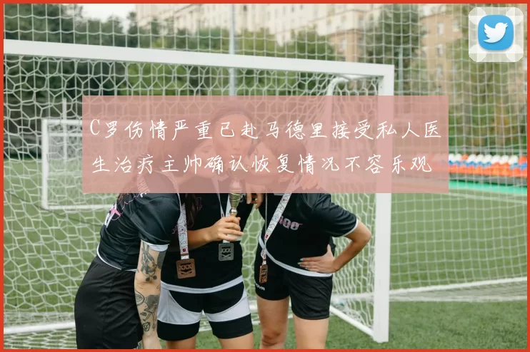 C罗伤情严重已赴马德里接受私人医生治疗主帅确认恢复情况不容乐观