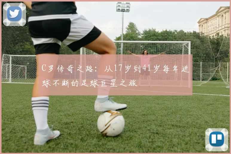 C罗传奇之路：从17岁到41岁每年进球不断的足球巨星之旅