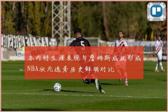 本内特生涯表现与詹姆斯成就形成NBA状元选秀历史鲜明对比