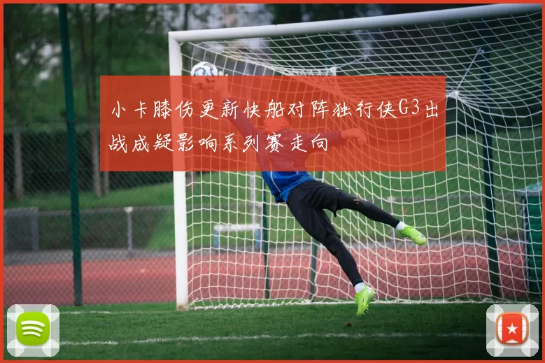 小卡膝伤更新快船对阵独行侠G3出战成疑影响系列赛走向