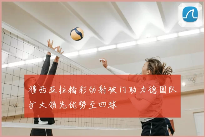 穆西亚拉精彩劲射破门助力德国队扩大领先优势至四球